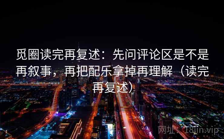 觅圈读完再复述：先问评论区是不是再叙事，再把配乐拿掉再理解（读完再复述）