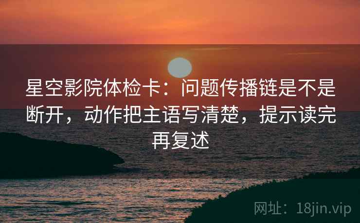 星空影院体检卡：问题传播链是不是断开，动作把主语写清楚，提示读完再复述
