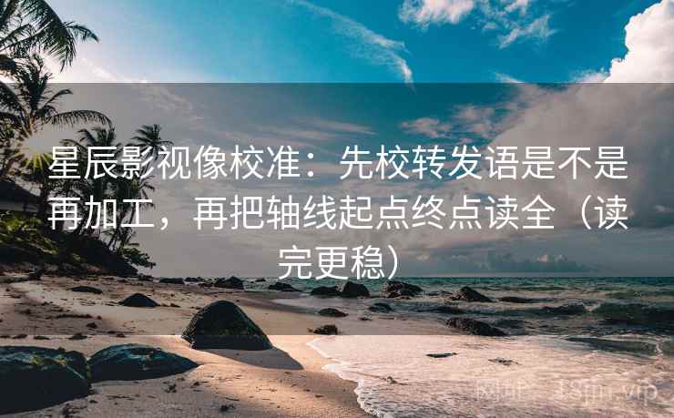 星辰影视像校准：先校转发语是不是再加工，再把轴线起点终点读全（读完更稳）