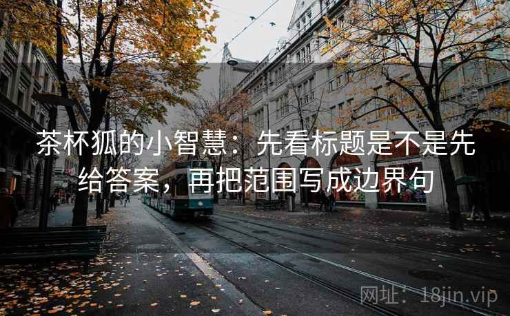 茶杯狐的小智慧：先看标题是不是先给答案，再把范围写成边界句
