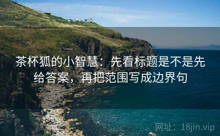 茶杯狐的小智慧：先看标题是不是先给答案，再把范围写成边界句