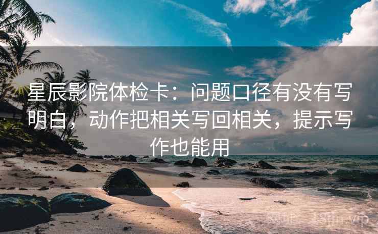 星辰影院体检卡：问题口径有没有写明白，动作把相关写回相关，提示写作也能用