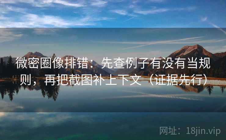 微密圈像排错：先查例子有没有当规则，再把截图补上下文（证据先行）