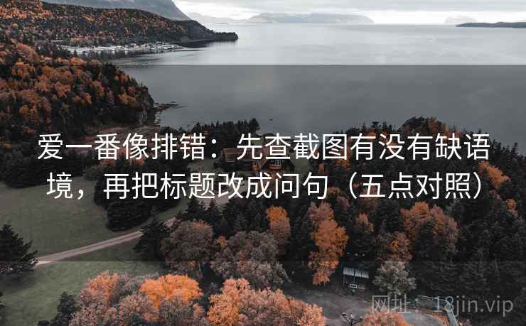 爱一番像排错：先查截图有没有缺语境，再把标题改成问句（五点对照）