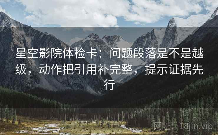 星空影院体检卡：问题段落是不是越级，动作把引用补完整，提示证据先行