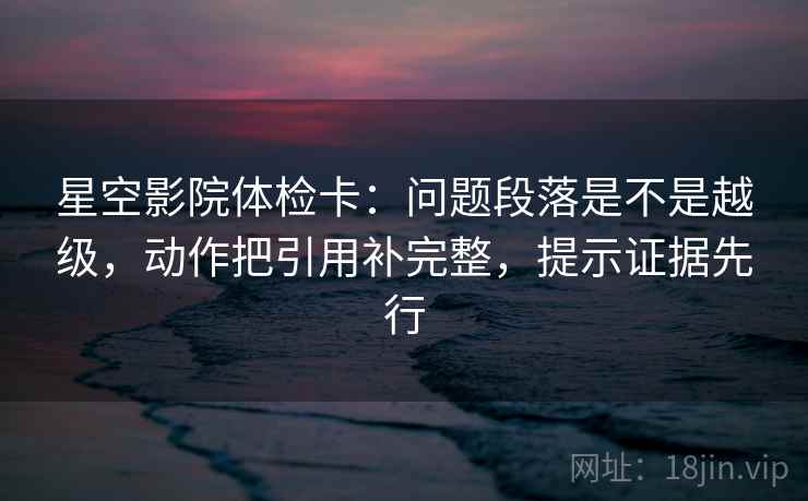 星空影院体检卡：问题段落是不是越级，动作把引用补完整，提示证据先行