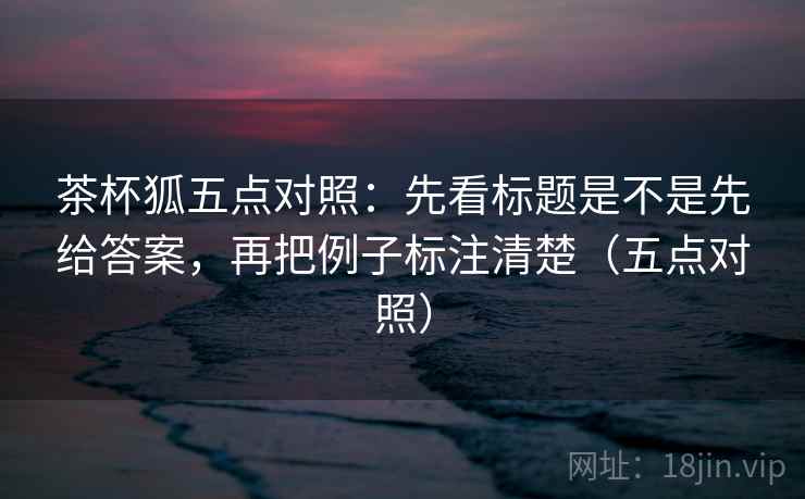 茶杯狐五点对照：先看标题是不是先给答案，再把例子标注清楚（五点对照）