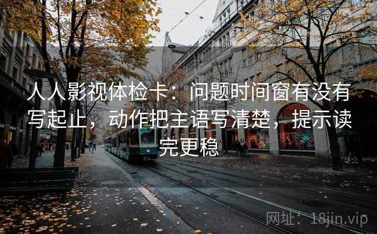 人人影视体检卡：问题时间窗有没有写起止，动作把主语写清楚，提示读完更稳