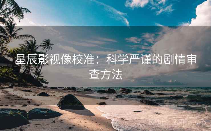 星辰影视像校准：科学严谨的剧情审查方法