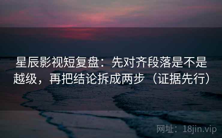 星辰影视短复盘:先对齐段落是不是越级,再把结论拆成两步(证据先行) 星辰影视短复盘:先对齐段落是不是越级,再把结论拆成两步(证据先行)