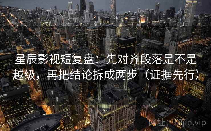 星辰影视短复盘:先对齐段落是不是越级,再把结论拆成两步(证据先行) 星辰影视短复盘:先对齐段落是不是越级,再把结论拆成两步(证据先行)