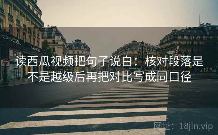 读西瓜视频把句子说白：核对段落是不是越级后再把对比写成同口径
