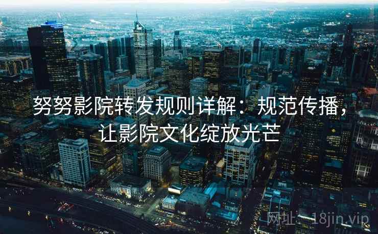 努努影院转发规则详解：规范传播，让影院文化绽放光芒