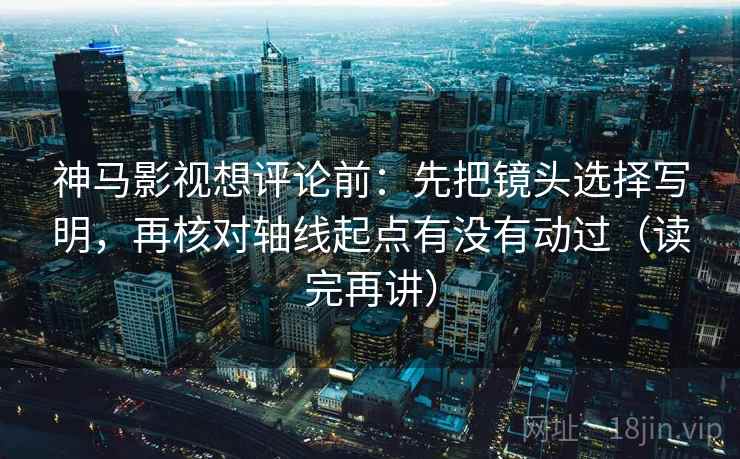 神马影视想评论前：先把镜头选择写明，再核对轴线起点有没有动过（读完再讲）