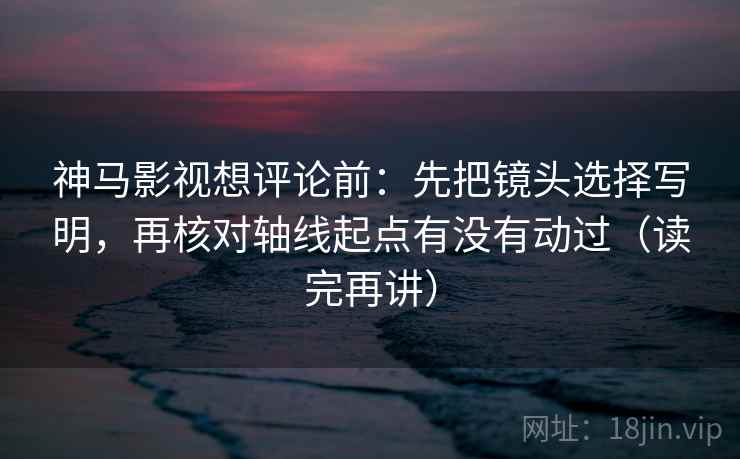 神马影视想评论前：先把镜头选择写明，再核对轴线起点有没有动过（读完再讲）