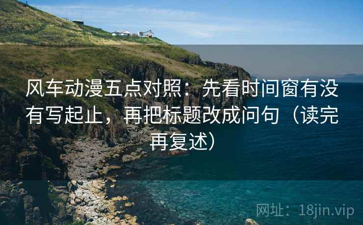 风车动漫五点对照：先看时间窗有没有写起止，再把标题改成问句（读完再复述）