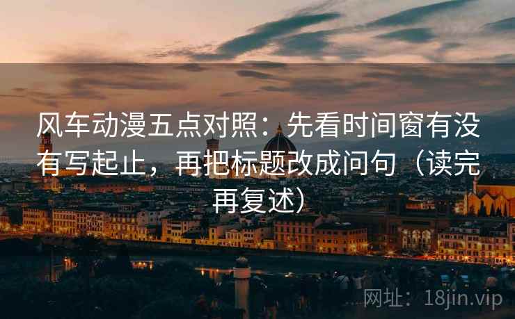 风车动漫五点对照：先看时间窗有没有写起止，再把标题改成问句（读完再复述）
