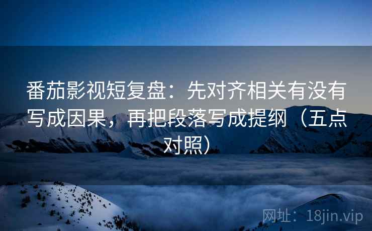 番茄影视短复盘：先对齐相关有没有写成因果，再把段落写成提纲（五点对照）