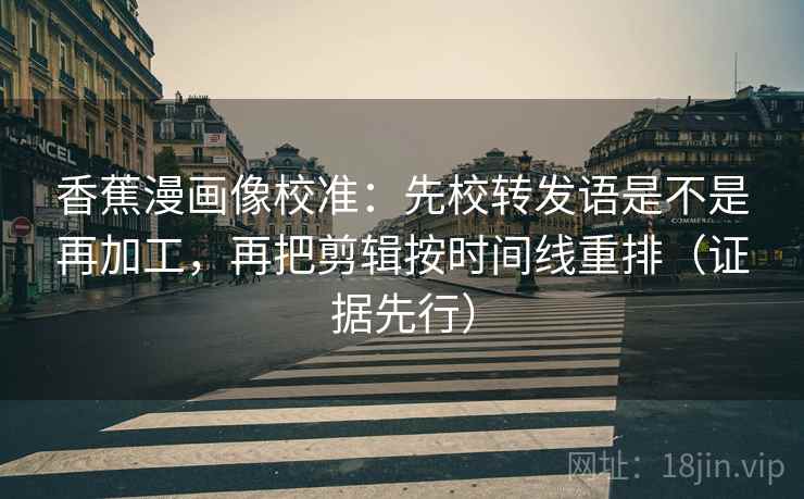 香蕉漫画像校准：先校转发语是不是再加工，再把剪辑按时间线重排（证据先行）