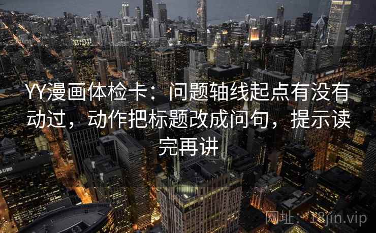 YY漫画体检卡：问题轴线起点有没有动过，动作把标题改成问句，提示读完再讲