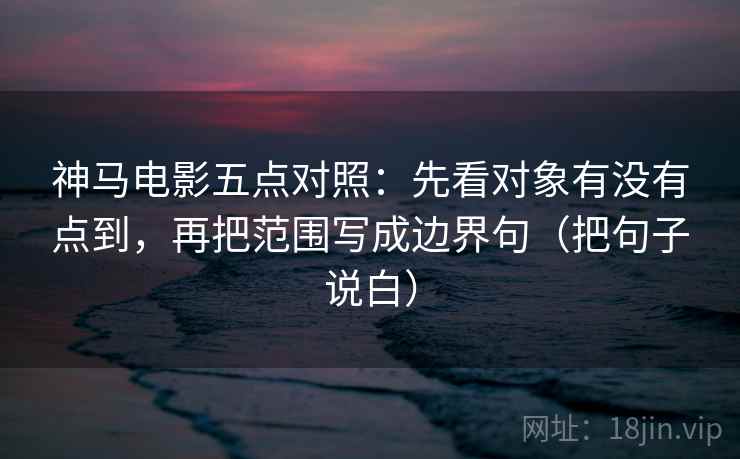 神马电影五点对照：先看对象有没有点到，再把范围写成边界句（把句子说白）