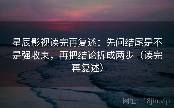 星辰影视读完再复述：先问结尾是不是强收束，再把结论拆成两步（读完再复述）