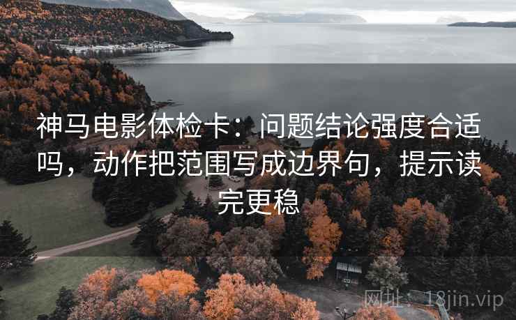 神马电影体检卡：问题结论强度合适吗，动作把范围写成边界句，提示读完更稳