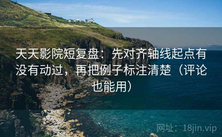 天天影院短复盘：先对齐轴线起点有没有动过，再把例子标注清楚（评论也能用）