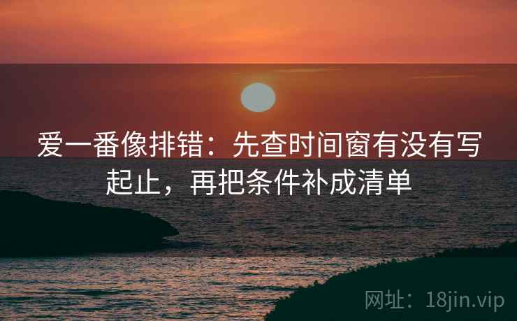 爱一番像排错：先查时间窗有没有写起止，再把条件补成清单