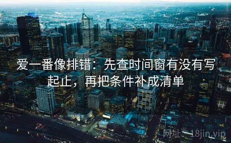 爱一番像排错：先查时间窗有没有写起止，再把条件补成清单