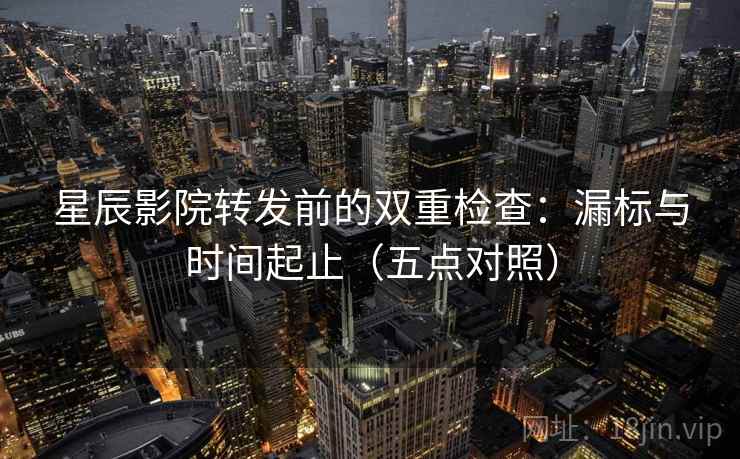 星辰影院转发前的双重检查：漏标与时间起止（五点对照）