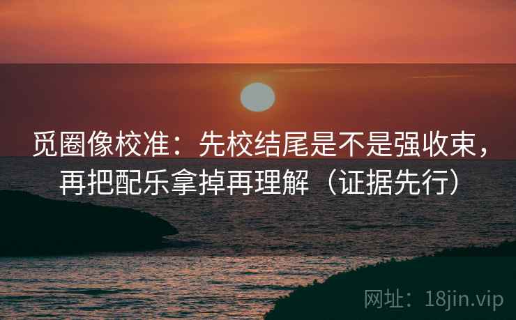 觅圈像校准：先校结尾是不是强收束，再把配乐拿掉再理解（证据先行）