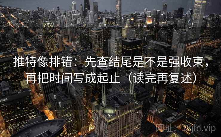 推特像排错：先查结尾是不是强收束，再把时间写成起止（读完再复述）