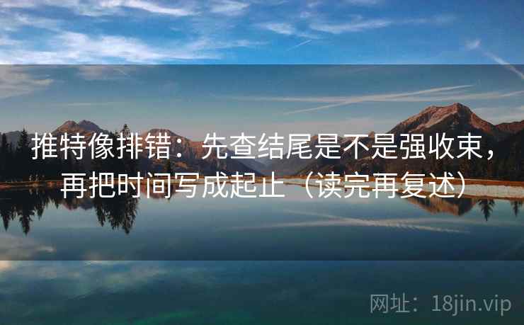 推特像排错：先查结尾是不是强收束，再把时间写成起止（读完再复述）