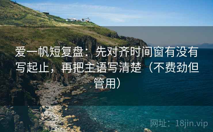 爱一帆短复盘：先对齐时间窗有没有写起止，再把主语写清楚（不费劲但管用）