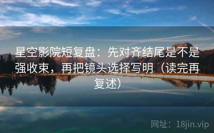 星空影院短复盘：先对齐结尾是不是强收束，再把镜头选择写明（读完再复述）