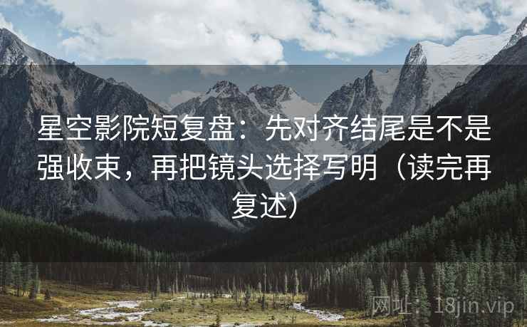 星空影院短复盘：先对齐结尾是不是强收束，再把镜头选择写明（读完再复述）