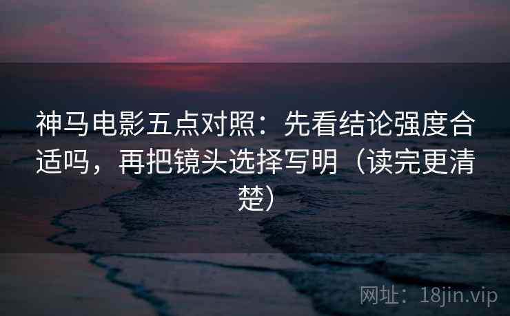 神马电影五点对照：先看结论强度合适吗，再把镜头选择写明（读完更清楚）