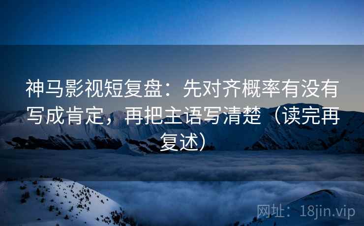 神马影视短复盘：先对齐概率有没有写成肯定，再把主语写清楚（读完再复述）