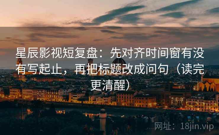 星辰影视短复盘：先对齐时间窗有没有写起止，再把标题改成问句（读完更清醒）