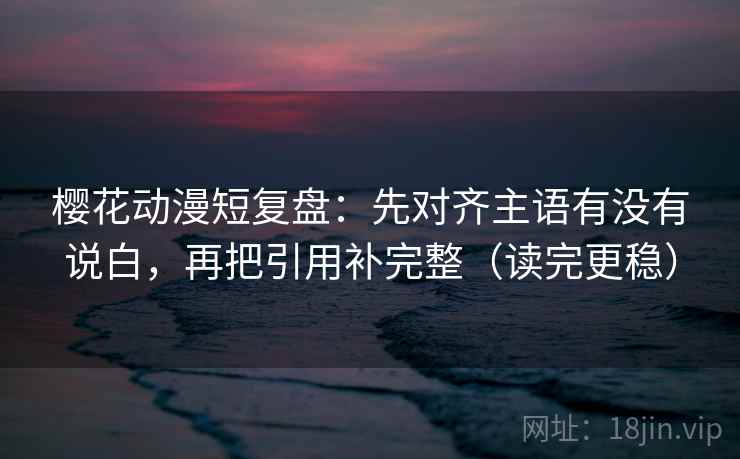 樱花动漫短复盘：先对齐主语有没有说白，再把引用补完整（读完更稳）