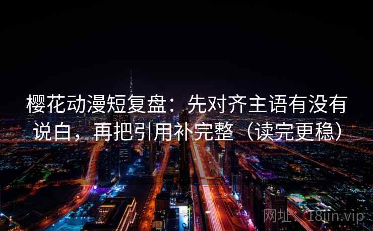 樱花动漫短复盘：先对齐主语有没有说白，再把引用补完整（读完更稳）
