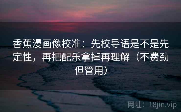香蕉漫画像校准：先校导语是不是先定性，再把配乐拿掉再理解（不费劲但管用）