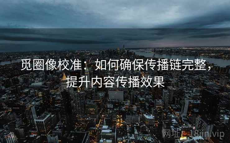 觅圈像校准：如何确保传播链完整，提升内容传播效果