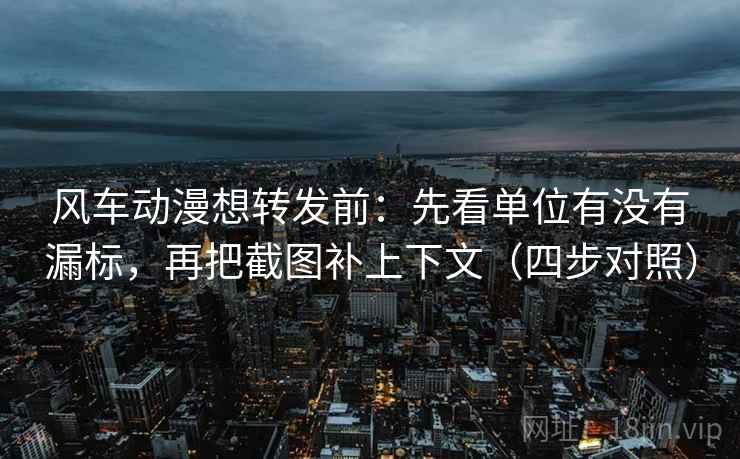 风车动漫想转发前：先看单位有没有漏标，再把截图补上下文（四步对照）