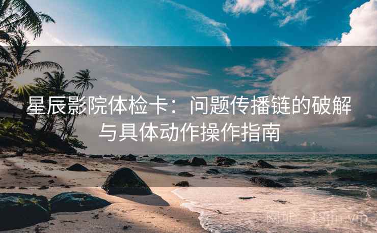 星辰影院体检卡：问题传播链的破解与具体动作操作指南