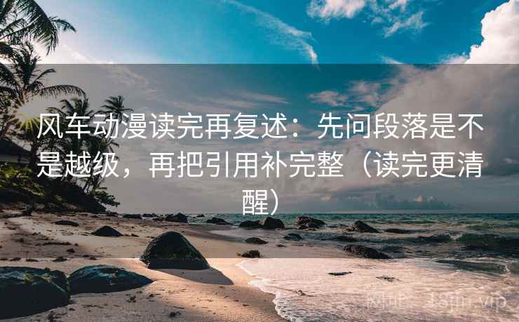 风车动漫读完再复述：先问段落是不是越级，再把引用补完整（读完更清醒）