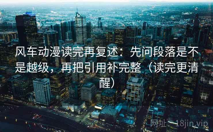 风车动漫读完再复述：先问段落是不是越级，再把引用补完整（读完更清醒）