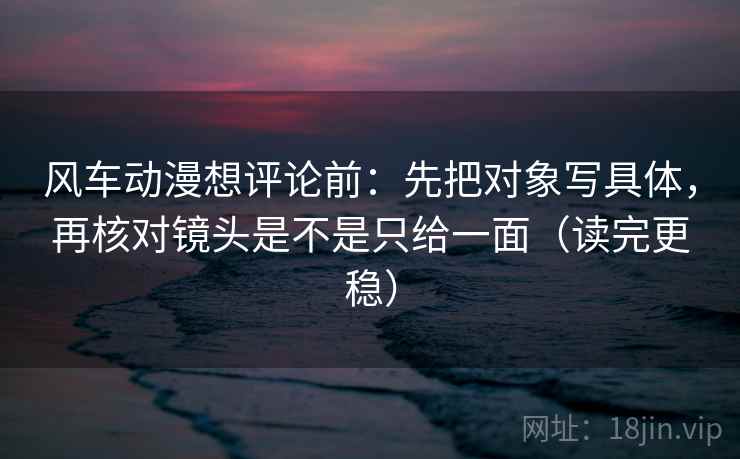 风车动漫想评论前：先把对象写具体，再核对镜头是不是只给一面（读完更稳）