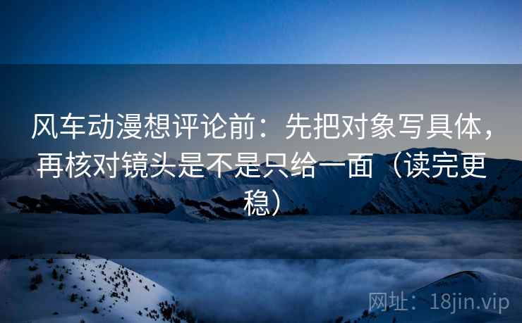 风车动漫想评论前：先把对象写具体，再核对镜头是不是只给一面（读完更稳）